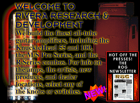 Welcome To Rivera Research & Development. We build the finest all-tube guitar amplifiers, including the KnuckleHead 55 and 100, the M/S Pro Series, and the R Series combos. For info on the amps, the artists, new products, and dealer locations, select any of the knobs or switches.